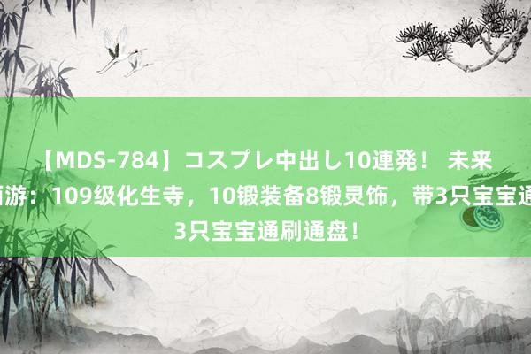 【MDS-784】コスプレ中出し10連発！ 未来 黑甜乡西游：109级化生寺，10锻装备8锻灵饰，带3只宝宝通刷通盘！