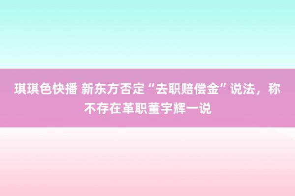 琪琪色快播 新东方否定“去职赔偿金”说法，称不存在革职董宇辉一说