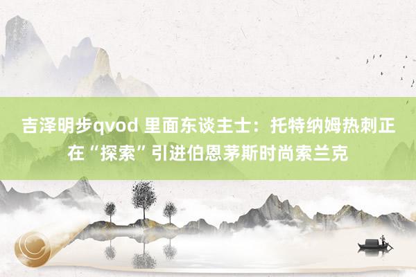 吉泽明步qvod 里面东谈主士：托特纳姆热刺正在“探索”引进伯恩茅斯时尚索兰克