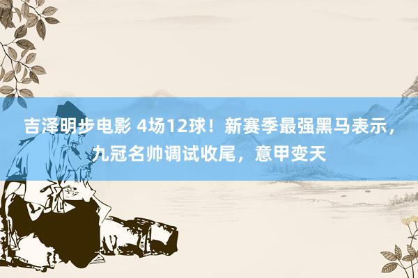 吉泽明步电影 4场12球！新赛季最强黑马表示，九冠名帅调试收尾，意甲变天