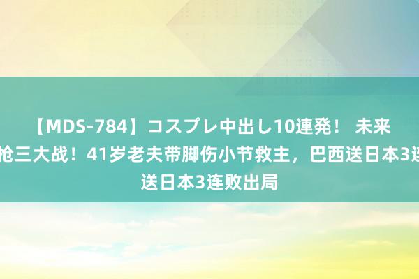 【MDS-784】コスプレ中出し10連発！ 未来 惨烈的抢三大战！41岁老夫带脚伤小节救主，巴西送日本3连败出局