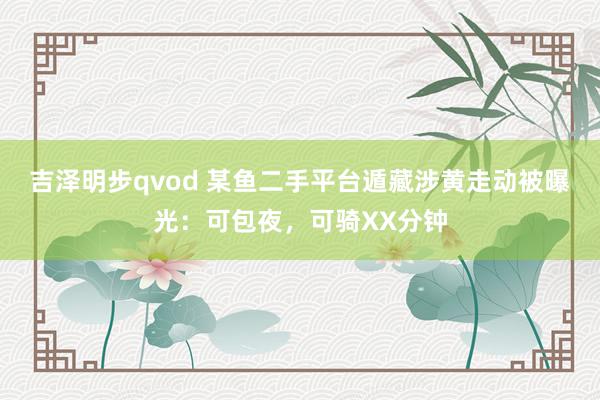 吉泽明步qvod 某鱼二手平台遁藏涉黄走动被曝光：可包夜，可骑XX分钟