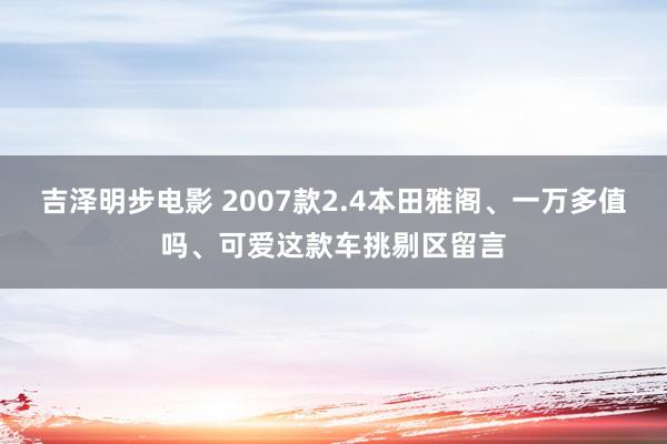 吉泽明步电影 2007款2.4本田雅阁、一万多值吗、可爱这款车挑剔区留言