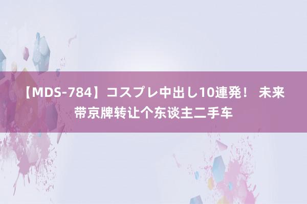 【MDS-784】コスプレ中出し10連発！ 未来 带京牌转让个东谈主二手车