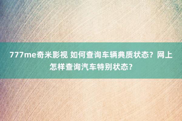 777me奇米影视 如何查询车辆典质状态？网上怎样查询汽车特别状态？