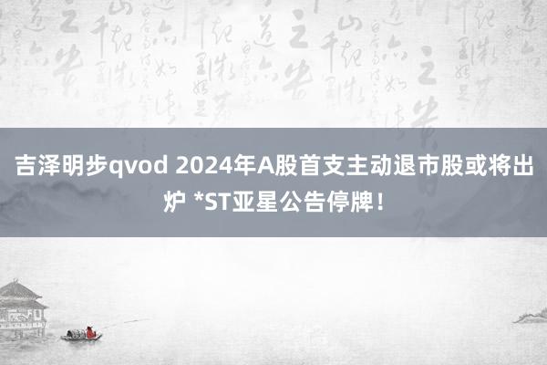 吉泽明步qvod 2024年A股首支主动退市股或将出炉 *ST亚星公告停牌！