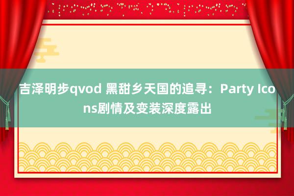 吉泽明步qvod 黑甜乡天国的追寻：Party Icons剧情及变装深度露出