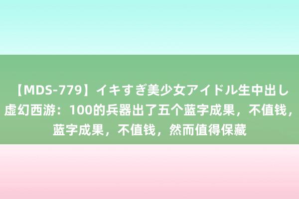 【MDS-779】イキすぎ美少女アイドル生中出し解禁SEX 未来 虚幻西游：100的兵器出了五个蓝字成果，不值钱，然而值得保藏