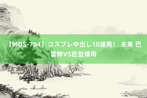 【MDS-784】コスプレ中出し10連発！ 未来 巴雷特VS巨型螺母