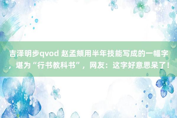 吉泽明步qvod 赵孟頫用半年技能写成的一幅字，堪为“行书教科书”，网友：这字好意思呆了！