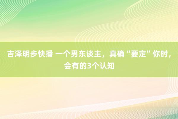 吉泽明步快播 一个男东谈主，真确“要定”你时，会有的3个认知