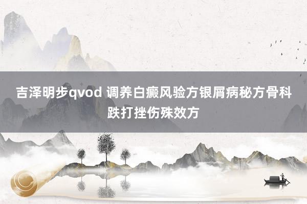 吉泽明步qvod 调养白癜风验方银屑病秘方骨科跌打挫伤殊效方