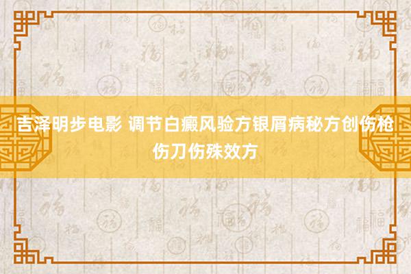 吉泽明步电影 调节白癜风验方银屑病秘方创伤枪伤刀伤殊效方