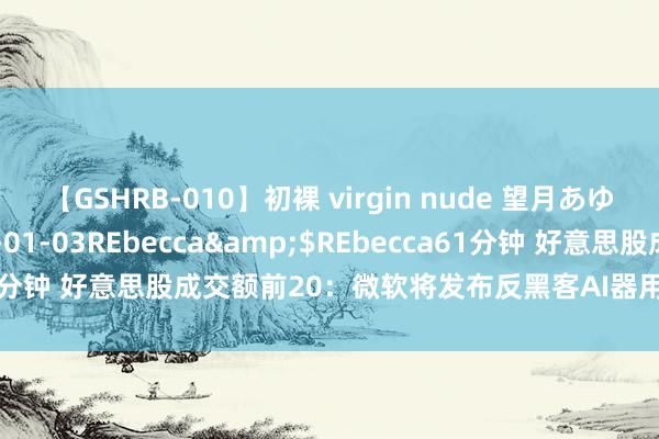 【GSHRB-010】初裸 virgin nude 望月あゆみ</a>2013-01-03REbecca&$REbecca61分钟 好意思股成交额前20：微软将发布反黑客AI器用，股价创历史新高