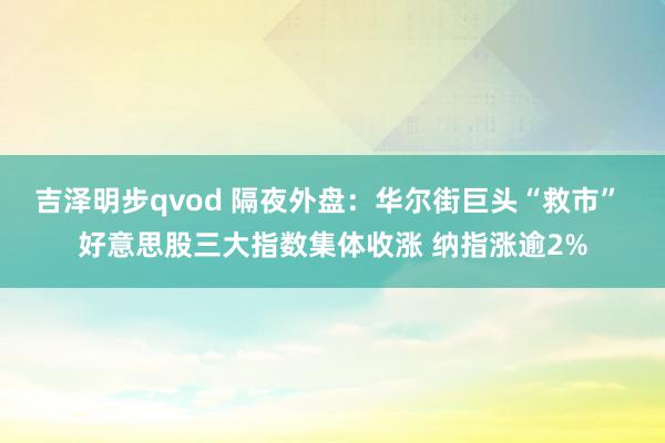 吉泽明步qvod 隔夜外盘：华尔街巨头“救市” 好意思股三大指数集体收涨 纳指涨逾2%