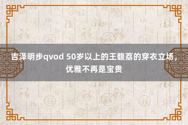 吉泽明步qvod 50岁以上的王馥荔的穿衣立场，优雅不再是宝贵