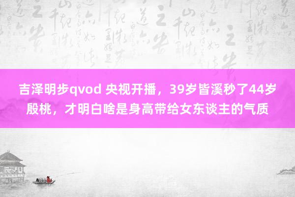 吉泽明步qvod 央视开播，39岁皆溪秒了44岁殷桃，才明白啥是身高带给女东谈主的气质