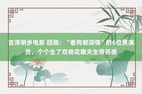 吉泽明步电影 回顾：“看狗都深情”的6位男演员，个个生了双桃花眼天生带苏感