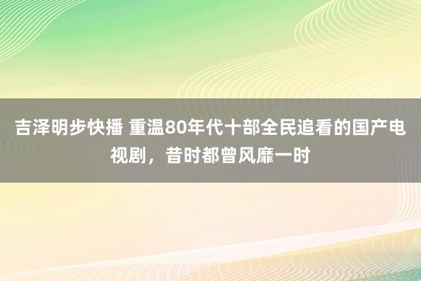 吉泽明步快播 重温80年代十部全民追看的国产电视剧，昔时都曾风靡一时