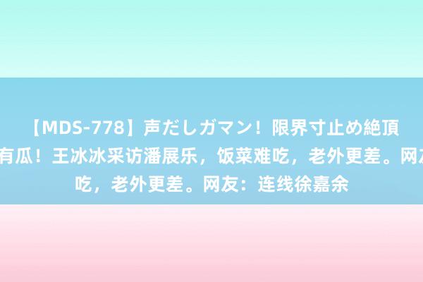 【MDS-778】声だしガマン！限界寸止め絶頂セックス 未来 有瓜！王冰冰采访潘展乐，饭菜难吃，老外更差。网友：连线徐嘉余