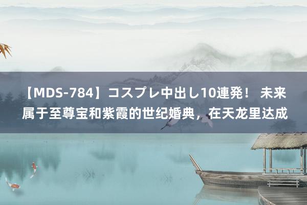 【MDS-784】コスプレ中出し10連発！ 未来 属于至尊宝和紫霞的世纪婚典，在天龙里达成