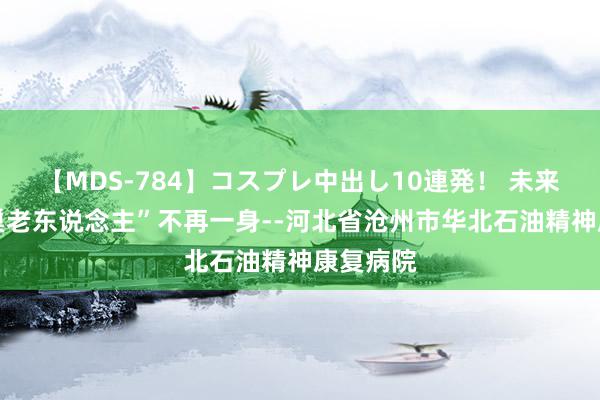 【MDS-784】コスプレ中出し10連発！ 未来 让“空巢老东说念主”不再一身--河北省沧州市华北石油精神康复病院