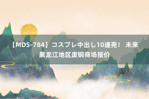 【MDS-784】コスプレ中出し10連発！ 未来 黑龙江地区废铜商场报价