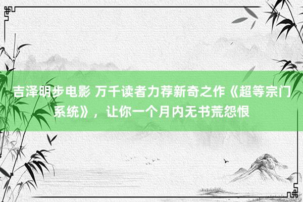 吉泽明步电影 万千读者力荐新奇之作《超等宗门系统》，让你一个月内无书荒怨恨