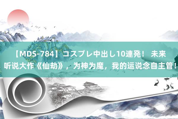 【MDS-784】コスプレ中出し10連発！ 未来 听说大作《仙劫》，为神为魔，我的运说念自主管！