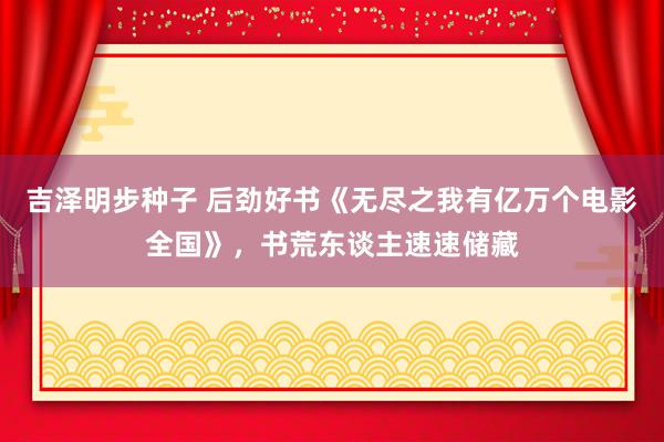 吉泽明步种子 后劲好书《无尽之我有亿万个电影全国》，书荒东谈主速速储藏