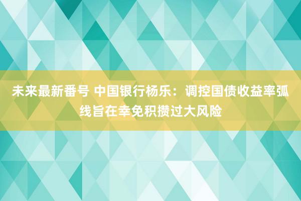 未来最新番号 中国银行杨乐：调控国债收益率弧线旨在幸免积攒过大风险