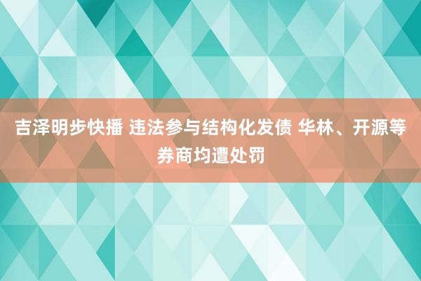 吉泽明步快播 违法参与结构化发债 华林、开源等券商均遭处罚