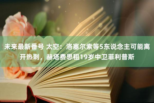 未来最新番号 太空：洛塞尔索等5东说念主可能离开热刺，赫塔费思租19岁中卫菲利普斯