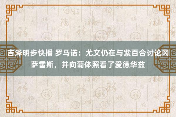 吉泽明步快播 罗马诺：尤文仍在与紫百合讨论冈萨雷斯，并向葡体照看了爱德华兹