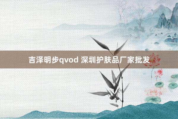 吉泽明步qvod 深圳护肤品厂家批发