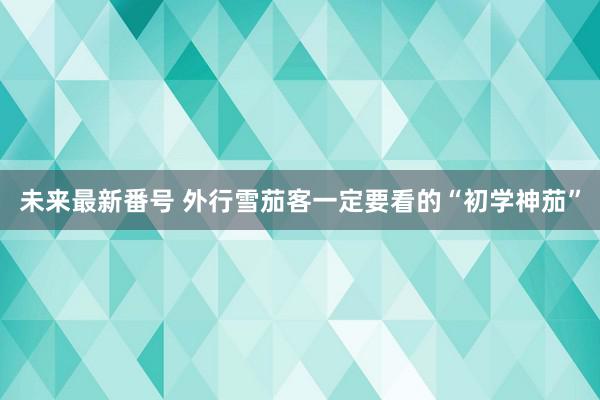 未来最新番号 外行雪茄客一定要看的“初学神茄”