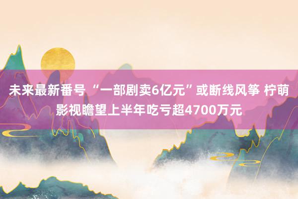 未来最新番号 “一部剧卖6亿元”或断线风筝 柠萌影视瞻望上半年吃亏超4700万元