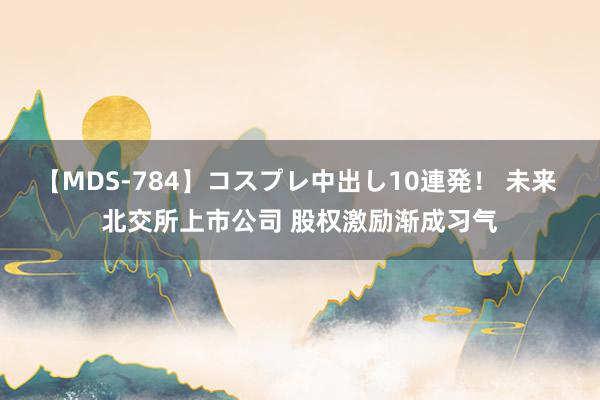 【MDS-784】コスプレ中出し10連発！ 未来 北交所上市公司 股权激励渐成习气