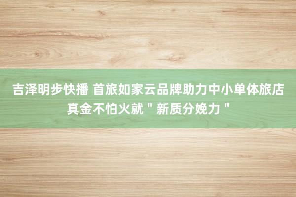 吉泽明步快播 首旅如家云品牌助力中小单体旅店真金不怕火就＂新质分娩力＂