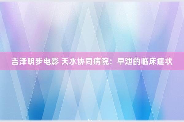 吉泽明步电影 天水协同病院：早泄的临床症状