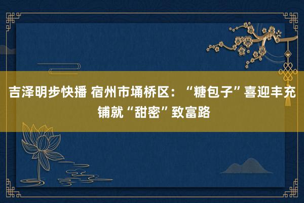 吉泽明步快播 宿州市埇桥区：“糖包子”喜迎丰充 铺就“甜密”致富路