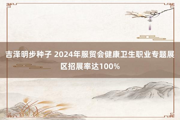 吉泽明步种子 2024年服贸会健康卫生职业专题展区招展率达100%