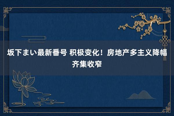 坂下まい最新番号 积极变化！房地产多主义降幅齐集收窄