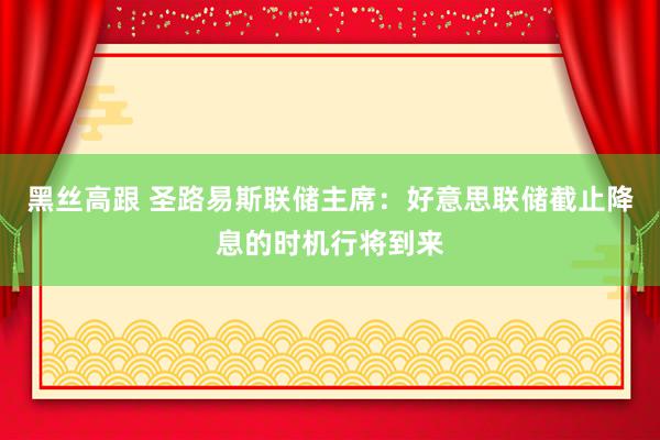 黑丝高跟 圣路易斯联储主席：好意思联储截止降息的时机行将到来