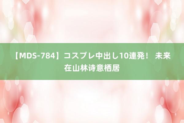 【MDS-784】コスプレ中出し10連発！ 未来 在山林诗意栖居