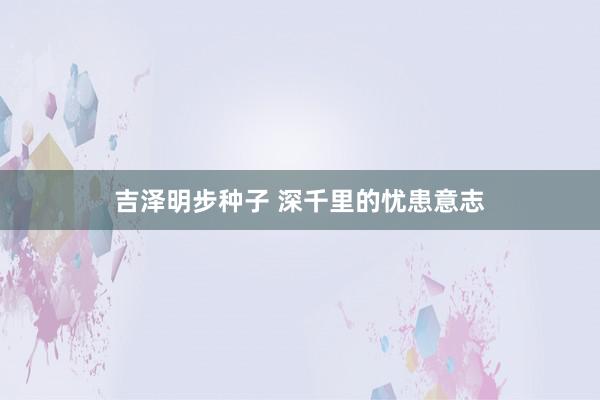 吉泽明步种子 深千里的忧患意志