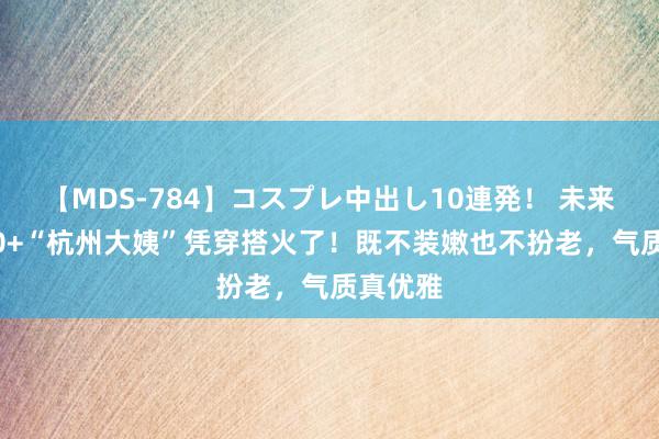 【MDS-784】コスプレ中出し10連発！ 未来 这群50+“杭州大姨”凭穿搭火了！既不装嫩也不扮老，气质真优雅