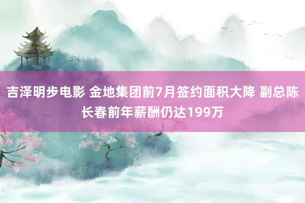 吉泽明步电影 金地集团前7月签约面积大降 副总陈长春前年薪酬仍达199万