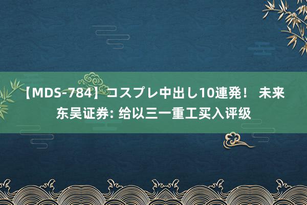 【MDS-784】コスプレ中出し10連発！ 未来 东吴证券: 给以三一重工买入评级