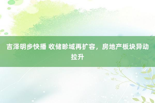 吉泽明步快播 收储畛域再扩容，房地产板块异动拉升